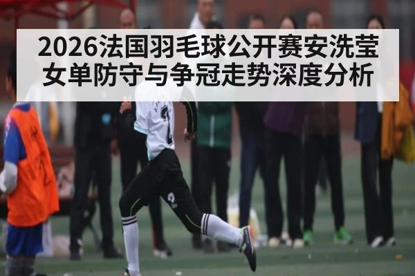 2026法国羽毛球公开赛安洗莹女单防守与争冠走势深度分析