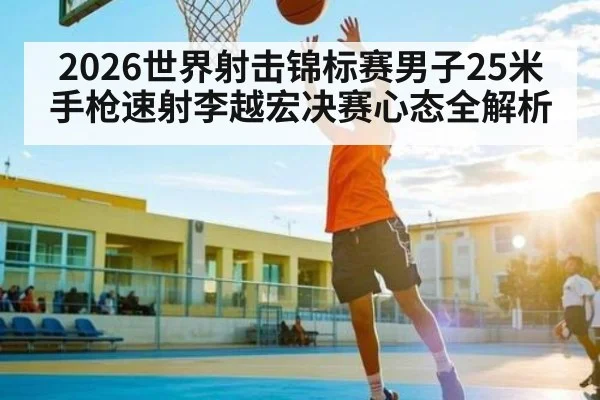 2026世界射击锦标赛男子25米手枪速射李越宏决赛心态全解析
