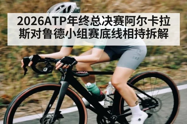 2026ATP年终总决赛阿尔卡拉斯对鲁德小组赛底线相持拆解